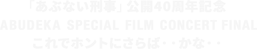 「あぶない刑事」公開40周年記念 ABUDEKA SPECIAL FILM CONCERT FINAL これでホントにさらば・・かな・・
