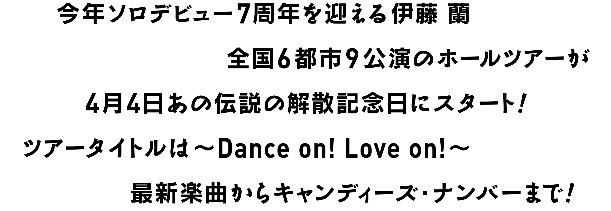 今年ソロデビュー7周年を迎える伊藤 蘭全国6都市9公演のホールツアーが4月4日あの伝説の解散記念日にスタート!ツアータイトルは〜Dance on! Love on!〜こりゃみんなで踊らにゃSONG! SONG!!